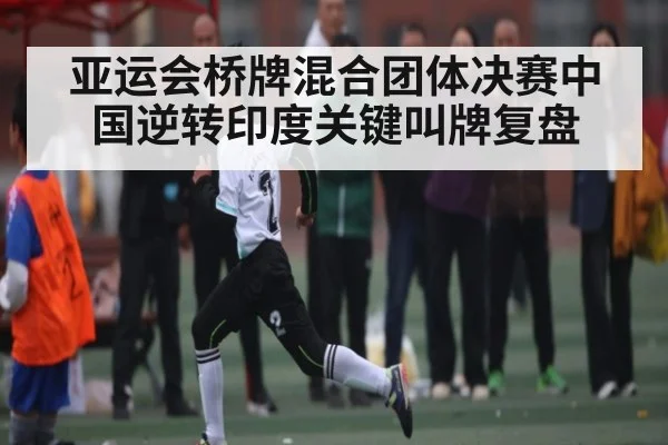 亚运会桥牌混合团体决赛中国逆转印度关键叫牌复盘